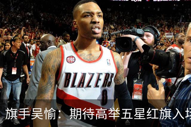 旗手吴愉：期待高举五星红旗入场 为国而战是最大动力